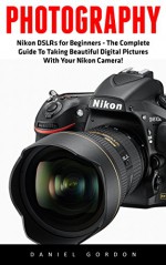 Photography: Nikon DSLRs for Beginners - The Complete Guide To Taking Beautiful Digital Pictures With Your Nikon Camera! (Photography Books, DSLR Photography, Digital Photography) - Daniel Gordon