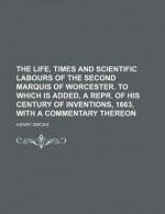 The Life, Times and Scientific Labours of the Second Marquis of Worcester. to Which Is Added, a Repr. of His Century of Inventions, 1663, with a Comme - Henry Dircks