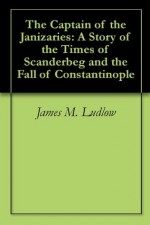 The Captain of the Janizaries: A Story of the Times of Scanderbeg and the Fall of Constantinople - James M. Ludlow