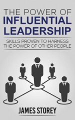 Leadership: The Power of Influential Leadership: Skills Proven to Harness the Power of Other People (Leader, Business, Entrepreneurship, Management, Communication Skills Book 1) - James Storey, Leadership