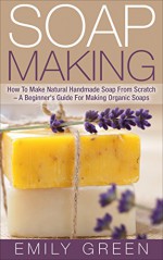 Soap Making: How To Make Natural Handmade Soap From Scratch - A Beginner's Guide For Making Organic Soaps - Includes 20 Easy Soap Making Recipes (Homemade Soap, Essential Oils) - Emily Green