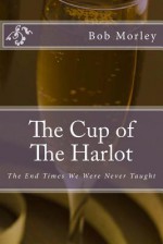 The Cup of The Harlot: The End Times We Were Never Taught - Bob Morley