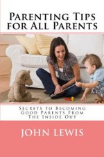 Parenting Tips for All Parents: Secrets to Becoming Good Parents From The Inside Out - John Lewis