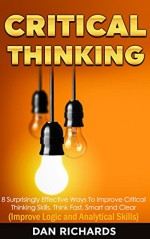 Critical Thinking: 8 Surprisingly Effective Ways To Improve Critical Thinking Skills. Think Fast, Smart and Clear (Improve Logic and Analytical Skills) - Dan Richards