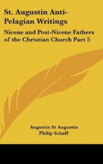 St. Augustin Anti-Pelagian Writings: Nicene and Post-Nicene Fathers of the Christian Church Part 5 - Augustin St Augustin, Philip Schaff