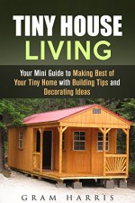 Tiny House Living: Your Mini Guide to Making Best of Your Tiny Home with Building Tips and Decorating Ideas (Minimalist Lifestyle & Decluttering) - Gram Harris