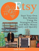 Etsy: Start Your Own Etsy Business Using the Strategies Given and Make Money Easily and Quickly (Etsy Book, etsy selling success, etsy business for beginners) - Luis Smith