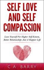 Self-Love And Self-Compassion: Love Yourself For Higher Self-Esteem, Better Relationships And A Happier Life (Self Love And Self-Esteem, Self Love Daily ... Self Love For Men, Self Love For Women) - C.A. Barry