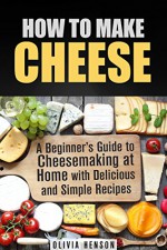 How to Make Cheese: A Beginner's Guide to Cheesemaking at Home with Delicious and Simple Recipes (Urban Homesteading) - Olivia Henson