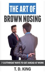 The Art of Brown Nosing: 7 Cutthroat Ways To Get Ahead At Work - T.D. King