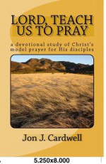 Lord, Teach Us to Pray: A Devotional Study of Christ's Model Prayer for His Disciples - Jon J. Cardwell