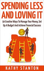 Spending Less and Loving It: 50 Creative Ways To Manage Your Money, Set Up A Budget And Achieve Financial Success (Frugal Living, Managing Your Money Book 1) - Kathy Stanton