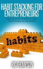 Habit Stacking for Entrepreneurs: Using the Power of Habits to Turn Small Changes into Big Results - Ric Thompson