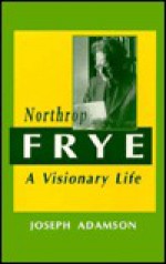 Northrop Frye: A Visionary Life - Joseph Adamson, Joseph Adamson