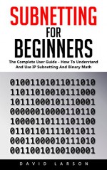 Subnetting For Beginners: The Complete User Guide - How To Understand And Use IP Subnetting And Binary Math! (CCNA, Networking, IT Security) - David Larson