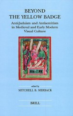 Beyond the Yellow Badge: Anti-Judaism and Antisemitism in Medieval and Early Modern Visual Culture - Mitchell B. Merback