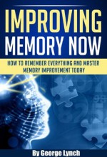 Improving Memory Now: How To Remember Everything And Master Memory Improvement Today - George Lynch