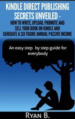 Kindle Direct Publishing Unveiled - How to write, upload, promote and sell your book on Kindle and generate a six figure annual passive income: An easy ... for everybody (Time for business success 2) - Ryan B.