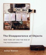 The Disappearance of Objects: New York Art and the Rise of the Postmodern City - Joshua Shannon