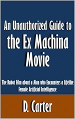 An Unauthorized Guide to the Ex Machina Movie: The Robot Film about a Man who Encounters a Lifelike Female Artificial Intelligence [Article] - D. Carter