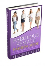 Fashion: Fabulous Female Fashion Guide: Essentials To Looking And Feeling Fabulous Every Day And In Every Season Of The Year (Fashion Design, Style, Fashion Guide, Fashion For Beginners, Clothes) - Elizabeth Ellis