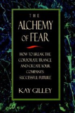 The Alchemy of Fear, How to Break the Corporate Trance and Create Your Company's Successful Future - Kay Gilley