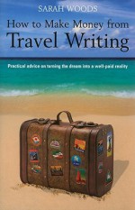 How to Make Money from Travel Writing: Practical Advice on Turning the Dream Into a Well-Paid Reality - Sarah Woods