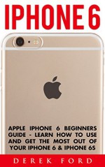 iPhone 6: Apple iPhone 6 Beginners Guide - Learn How To Use And Get The Most Out Of Your iPhone 6 & iPhone 6S (Apple, IOS, iPhone 6/6s/6 Plus) - Derek Ford