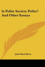 Is Polite Society Polite? And Other Essays - Julia Ward Howe