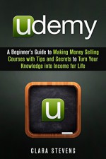 Udemy: A Beginner's Guide to Making Money Selling Courses with Tips and Secrets to Turn Your Knowledge into Income for Life (Self-Sufficient Lifestyle) - Clara Stevens