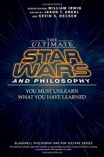 The Ultimate Star Wars and Philosophy: You Must Unlearn What You Have Learned (The Blackwell Philosophy and Pop Culture Series) - Jason T. Eberl, Kevin S. Decker, William Irwin