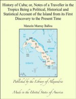 History of Cuba; Or, Notes of a Traveller In the Tropics Being a Political, Historical, and Statistical Account of the Island, from Its First Discovery to the Present Time - Maturin Murray Ballou