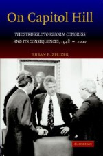 On Capitol Hill: The Struggle to Reform Congress and Its Consequences, 1948 2000 - Julian E. Zelizer