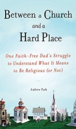 Between a Church and a Hard Place: One Faith-Free Dad's Struggle to Understand What It Means to Be Religious (or Not) - Andrew Park