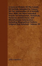 A General History of the County of Norfolk, Intended to Convey All the Information of a Norfolk Tour, with the More Extended Details of Antiquarian - John Chambers