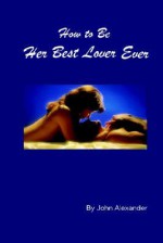 How to Be Her Best Lover Ever - John H. Alexander