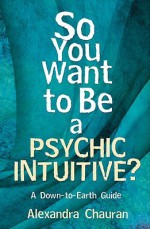 So You Want to Be a Psychic Intuitive?: A Down-To-Earth Guide - Alexandra Chauran