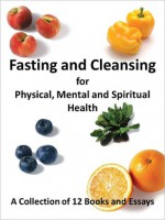 Fasting and Cleansing for Physical, Mental and Spiritual Health: A Collection of 12 Books and Essays (Including The Master Cleanse Lemonade Diet) - Avalon Publishers, Stanley Burroughs, Upton Sinclair