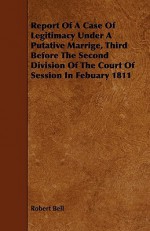 Report of a Case of Legitimacy Under a Putative Marrige, Third Before the Second Division of the Court of Session in Febuary 1811 - Robert Bell