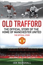 Old Trafford: 100 Years at the Home of Manchester United: The Official Story - Ian Marshall