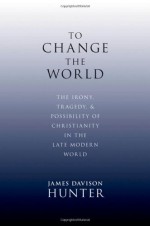 To Change the World: The Irony, Tragedy, and Possibility of Christianity in the Late Modern World - James Davison Hunter