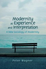 Modernity as Experience and Interpretation: A New Sociology of Modernity - Peter Wagner