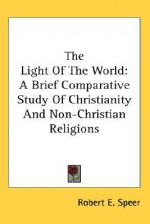 The Light of the World: A Brief Comparative Study of Christianity and Non-Christian Religions - Robert E. Speer