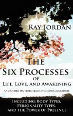 The Six Processes of Life, Love, and Awakening: And Other Esoteric Teachings Made Accessible - Including Body Types, Personality Types, and the Power - Ray Jordan