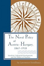 The Naval Policy of Austria-Hungary, 1867-1918: Navalism, Industrial and Development, and the Politics of Dualism - Lawrence Sondhaus