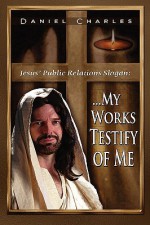 Jesus' Public Relations Slogan: My Works Testify of Me - Daniel Charles