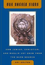 Our Sacred Signs: How Jewish, Christian, and Muslim Art Draw from the Same Source - Ori Z. Soltes