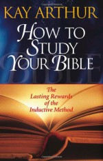 How to Study Your Bible: The Lasting Rewards of the Inductive Method - Kay Arthur