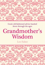 Grandmother's Wisdom: Good, Old-fashioned Advice Handed Down Through the Ages - Lee Faber, David Woodroffe