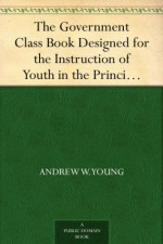 The Government Class Book Designed for the Instruction of Youth in the Principles of Constitutional Government and the Rights and Duties of Citizens. - Andrew W. Young